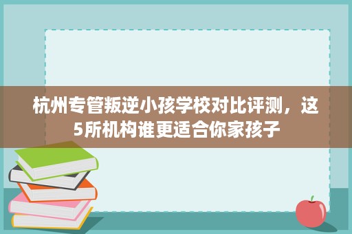 杭州专管叛逆小孩学校对比评测,这5所机构谁更适合你家孩子 杭州专管叛逆小孩学校对比评测,这5所机构谁更适合你家孩子