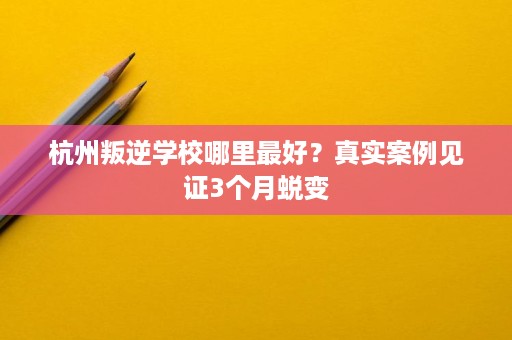 杭州叛逆学校哪里最好？真实案例见证3个月蜕变