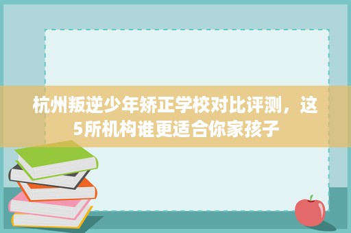 杭州叛逆少年矫正学校对比评测,这5所机构谁更适合你家孩子 杭州叛逆少年矫正学校对比评测,这5所机构谁更适合你家孩子