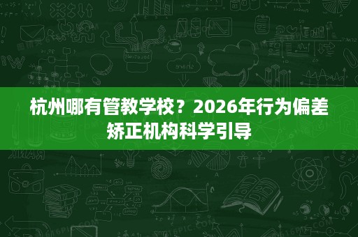 杭州哪有管教学校？2026年行为偏差矫正机构科学引导
