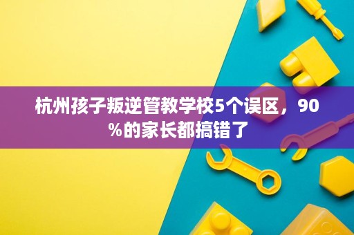 杭州孩子叛逆管教学校5个误区,90%的家长都搞错了 杭州孩子叛逆管教学校5个误区,90%的家长都搞错了