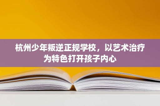 杭州少年叛逆正规学校,以艺术治疗为特色打开孩子内心 杭州少年叛逆正规学校,以艺术治疗为特色打开孩子内心