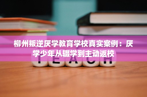 柳州叛逆厌学教育学校真实案例:厌学少年从辍学到主动返校 柳州叛逆厌学教育学校真实案例:厌学少年从辍学到主动返校