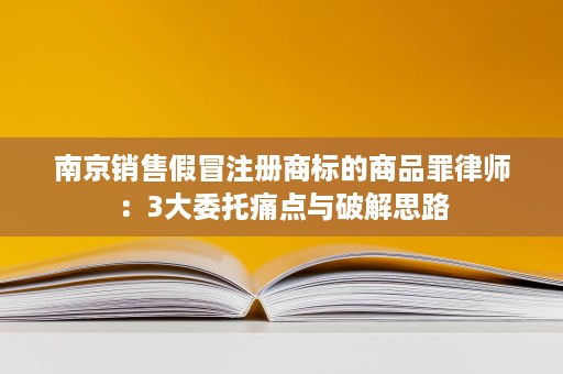南京销售假冒注册商标的商品罪律师:3大委托痛点与破解思路 南京销售假冒注册商标的商品罪律师:3大委托痛点与破解思路