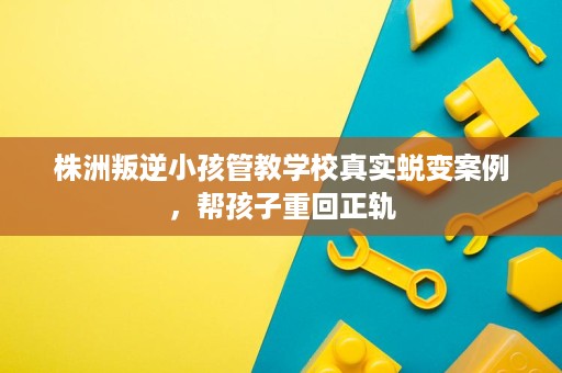 株洲叛逆小孩管教学校真实蜕变案例，帮孩子重回正轨