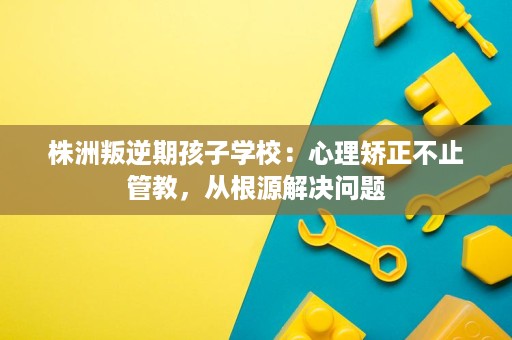 株洲叛逆期孩子学校：心理矫正不止管教，从根源解决问题