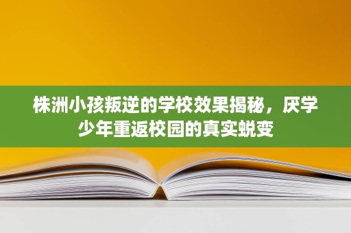 株洲小孩叛逆的学校效果揭秘，厌学少年重返校园的真实蜕变