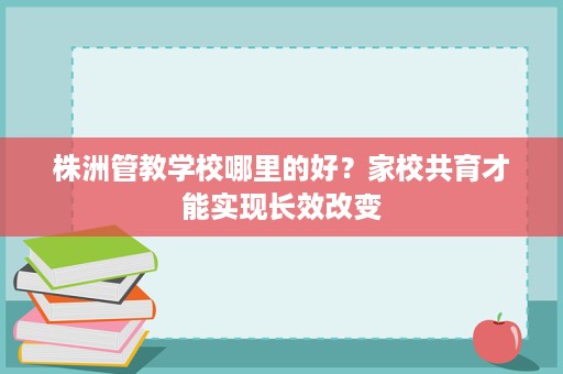 株洲管教学校哪里的好?家校共育才能实现长效改变 株洲管教学校哪里的好?家校共育才能实现长效改变