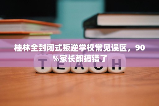 桂林全封闭式叛逆学校常见误区，90%家长都搞错了