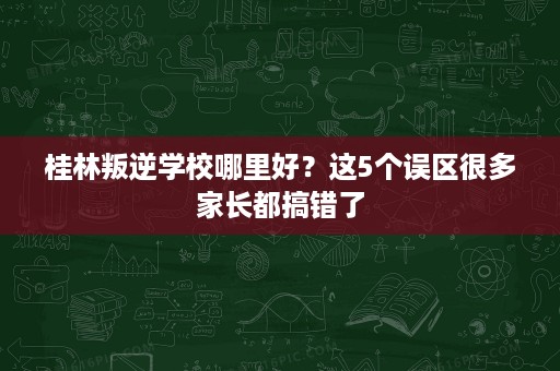 桂林叛逆学校哪里好？这5个误区很多家长都搞错了