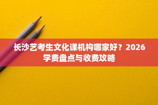 长沙艺考生文化课机构哪家好？2026学费盘点与收费攻略