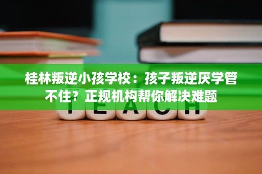 桂林叛逆小孩学校:孩子叛逆厌学管不住?正规机构帮你解决难题 桂林叛逆小孩学校:孩子叛逆厌学管不住?正规机构帮你解决难题