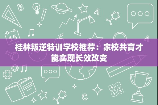 桂林叛逆特训学校推荐:家校共育才能实现长效改变 桂林叛逆特训学校推荐:家校共育才能实现长效改变