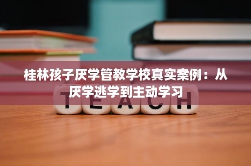 桂林孩子厌学管教学校真实案例：从厌学逃学到主动学习