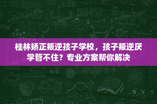 桂林矫正叛逆孩子学校,孩子叛逆厌学管不住?专业方案帮你解决 桂林矫正叛逆孩子学校,孩子叛逆厌学管不住?专业方案帮你解决