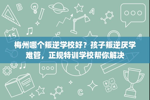 梅州哪个叛逆学校好？孩子叛逆厌学难管，正规特训学校帮你解决