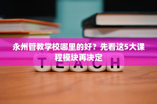 永州管教学校哪里的好?先看这5大课程模块再决定 永州管教学校哪里的好?先看这5大课程模块再决定