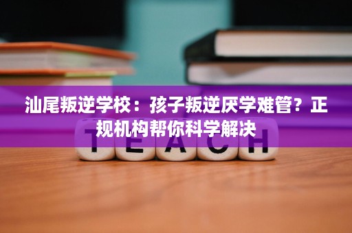 汕尾叛逆学校：孩子叛逆厌学难管？正规机构帮你科学解决