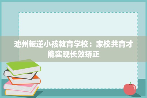 池州叛逆小孩教育学校：家校共育才能实现长效矫正