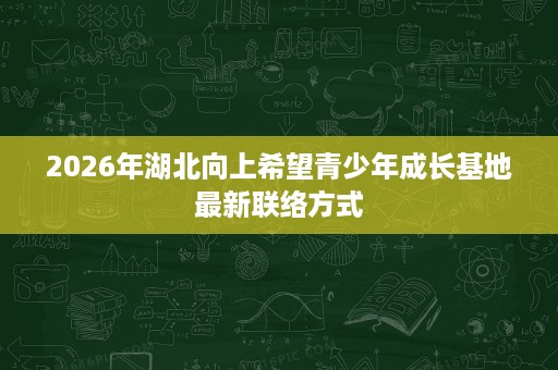 2026年湖北向上希望青少年成长基地最新联络方式 2026年湖北向上希望青少年成长基地最新联络方式