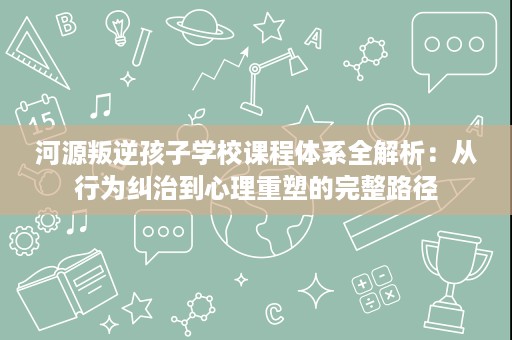 河源叛逆孩子学校课程体系全解析:从行为纠治到心理重塑的完整路径 河源叛逆孩子学校课程体系全解析:从行为纠治到心理重塑的完整路径