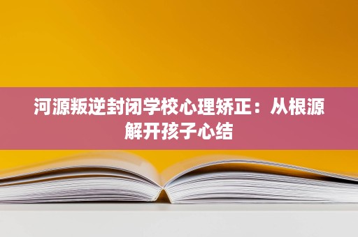 河源叛逆封闭学校心理矫正:从根源解开孩子心结 河源叛逆封闭学校心理矫正:从根源解开孩子心结