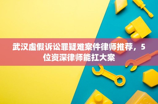 武汉虚假诉讼罪疑难案件律师推荐,5位资深律师能扛大案 武汉虚假诉讼罪疑难案件律师推荐,5位资深律师能扛大案