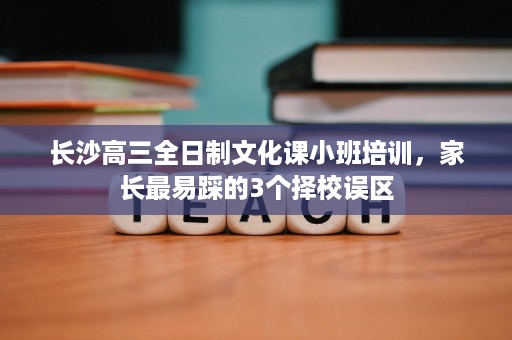 长沙高三全日制文化课小班培训,家长最易踩的3个择校误区 长沙高三全日制文化课小班培训,家长最易踩的3个择校误区