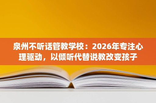 泉州不听话管教学校：2026年专注心理驱动，以倾听代替说教改变孩子