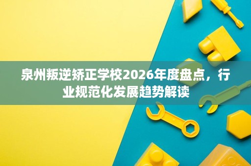 泉州叛逆矫正学校2026年度盘点，行业规范化发展趋势解读