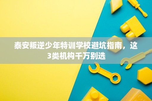 泰安叛逆少年特训学校避坑指南,这3类机构千万别选 泰安叛逆少年特训学校避坑指南,这3类机构千万别选