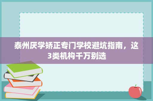 泰州厌学矫正专门学校避坑指南,这3类机构千万别选 泰州厌学矫正专门学校避坑指南,这3类机构千万别选