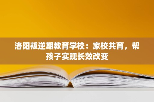 洛阳叛逆期教育学校:家校共育,帮孩子实现长效改变 洛阳叛逆期教育学校:家校共育,帮孩子实现长效改变