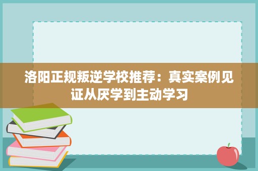 洛阳正规叛逆学校推荐：真实案例见证从厌学到主动学习