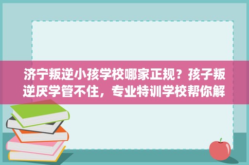 济宁叛逆小孩学校哪家正规？孩子叛逆厌学管不住，专业特训学校帮你解决。