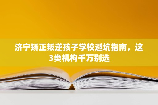 济宁矫正叛逆孩子学校避坑指南,这3类机构千万别选 济宁矫正叛逆孩子学校避坑指南,这3类机构千万别选