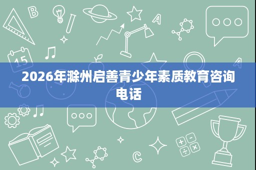 2026年滁州启善青少年素质教育咨询电话 2026年滁州启善青少年素质教育咨询电话