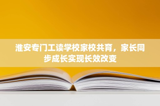 淮安专门工读学校家校共育,家长同步成长实现长效改变 淮安专门工读学校家校共育,家长同步成长实现长效改变