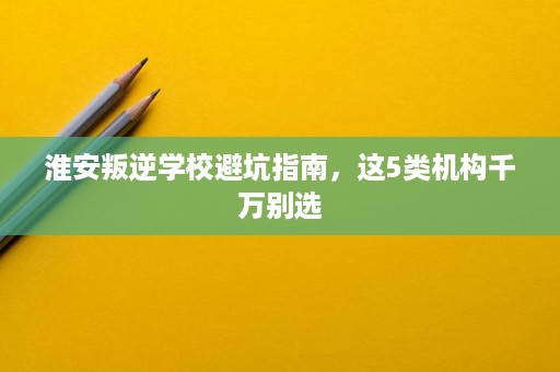 淮安叛逆学校避坑指南,这5类机构千万别选 淮安叛逆学校避坑指南,这5类机构千万别选