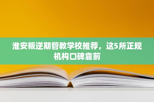 淮安叛逆期管教学校推荐，这5所正规机构口碑靠前