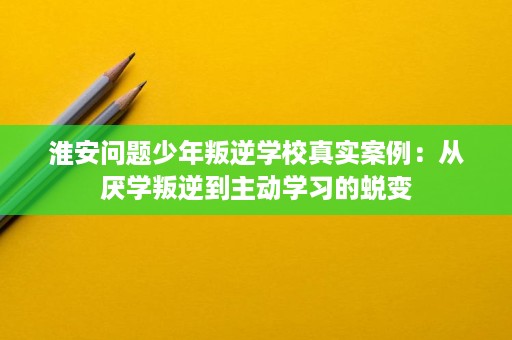 淮安问题少年叛逆学校真实案例：从厌学叛逆到主动学习的蜕变