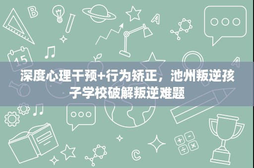 深度心理干预+行为矫正，池州叛逆孩子学校破解叛逆难题