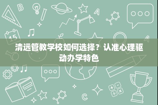 清远管教学校如何选择?认准心理驱动办学特色 清远管教学校如何选择?认准心理驱动办学特色