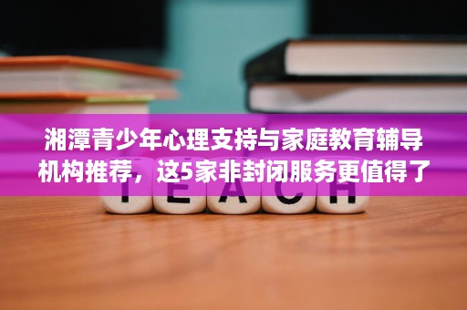 湘潭青少年心理支持与家庭教育辅导机构推荐,这5家非封闭服务更值得了解 湘潭青少年心理支持与家庭教育辅导机构推荐,这5家非封闭服务更值得了解