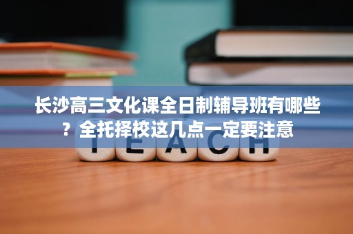 长沙高三文化课全日制辅导班有哪些？全托择校这几点一定要注意
