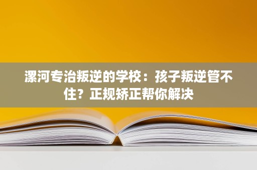 漯河专治叛逆的学校:孩子叛逆管不住?正规矫正帮你解决 漯河专治叛逆的学校:孩子叛逆管不住?正规矫正帮你解决