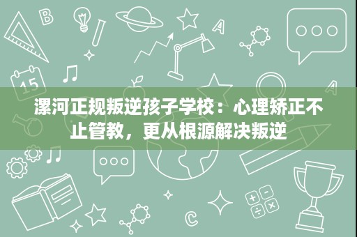 漯河正规叛逆孩子学校:心理矫正不止管教,更从根源解决叛逆 漯河正规叛逆孩子学校:心理矫正不止管教,更从根源解决叛逆