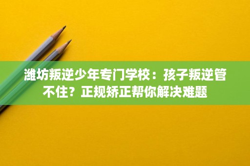 潍坊叛逆少年专门学校:孩子叛逆管不住?正规矫正帮你解决难题 潍坊叛逆少年专门学校:孩子叛逆管不住?正规矫正帮你解决难题