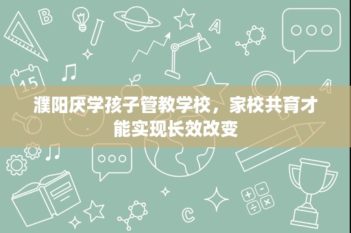 濮阳厌学孩子管教学校,家校共育才能实现长效改变 濮阳厌学孩子管教学校,家校共育才能实现长效改变