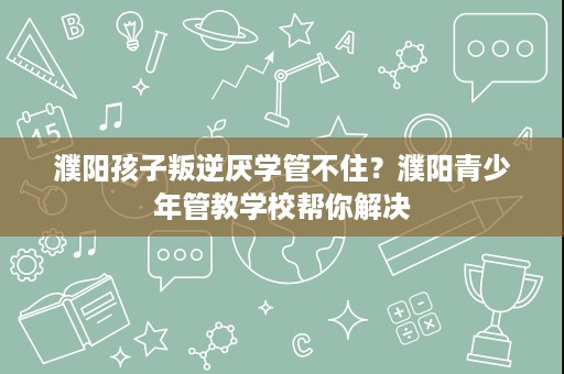 濮阳孩子叛逆厌学管不住?濮阳青少年管教学校帮你解决 濮阳孩子叛逆厌学管不住?濮阳青少年管教学校帮你解决